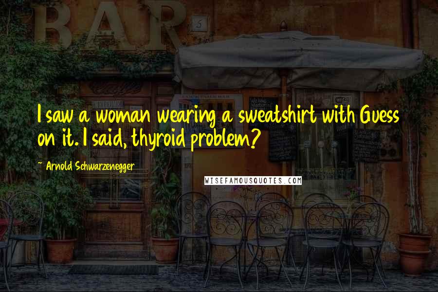 Arnold Schwarzenegger Quotes: I saw a woman wearing a sweatshirt with Guess on it. I said, thyroid problem?