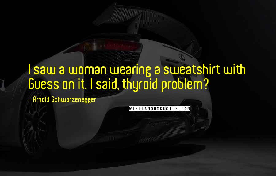 Arnold Schwarzenegger Quotes: I saw a woman wearing a sweatshirt with Guess on it. I said, thyroid problem?