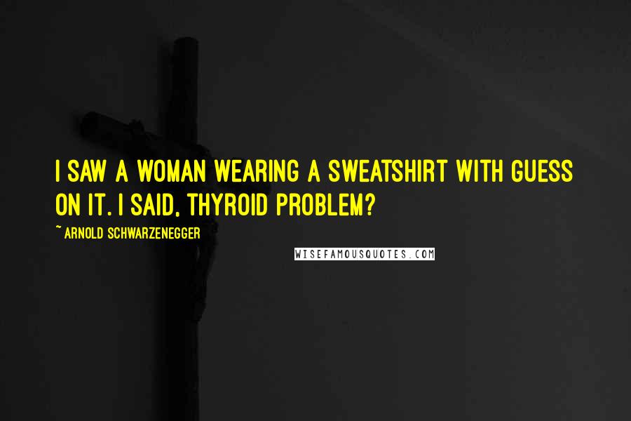 Arnold Schwarzenegger Quotes: I saw a woman wearing a sweatshirt with Guess on it. I said, thyroid problem?