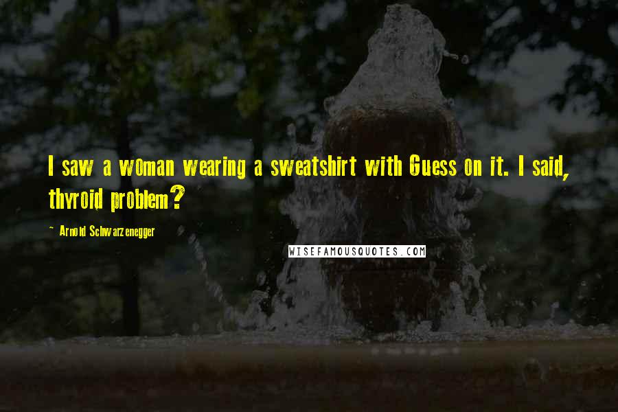 Arnold Schwarzenegger Quotes: I saw a woman wearing a sweatshirt with Guess on it. I said, thyroid problem?