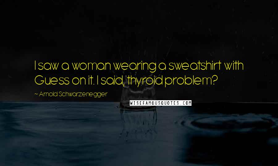 Arnold Schwarzenegger Quotes: I saw a woman wearing a sweatshirt with Guess on it. I said, thyroid problem?