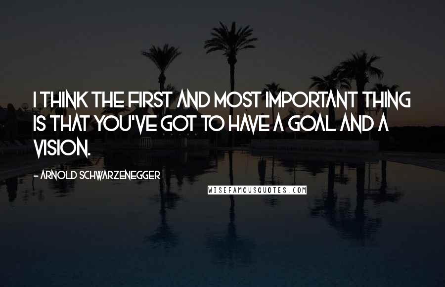 Arnold Schwarzenegger Quotes: I think the first and most important thing is that you've got to have a goal and a vision.