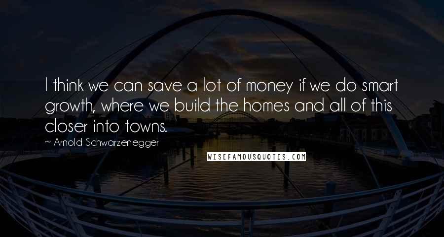 Arnold Schwarzenegger Quotes: I think we can save a lot of money if we do smart growth, where we build the homes and all of this closer into towns.