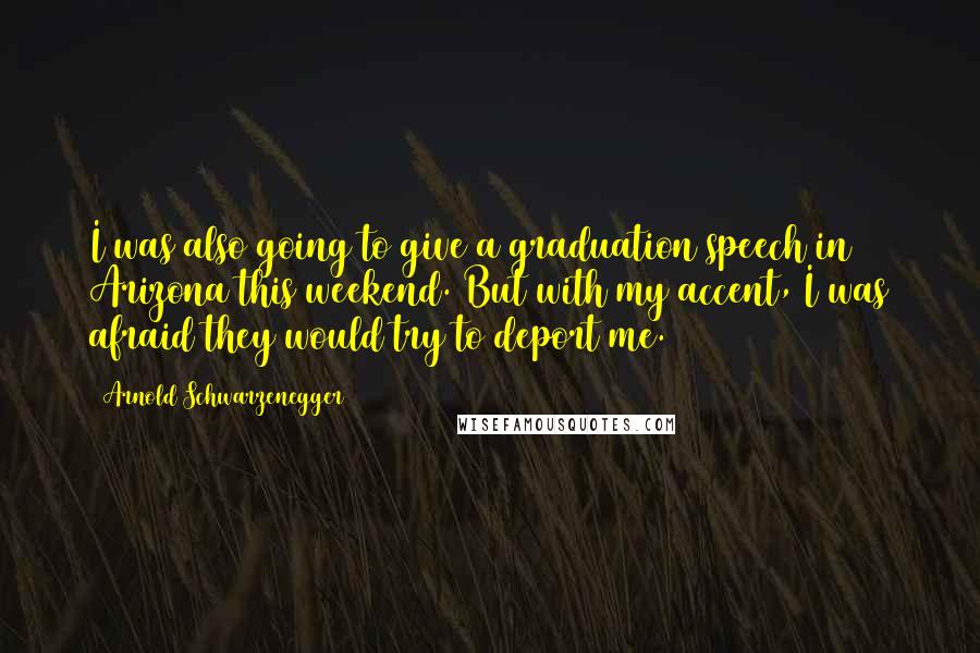 Arnold Schwarzenegger Quotes: I was also going to give a graduation speech in Arizona this weekend. But with my accent, I was afraid they would try to deport me.