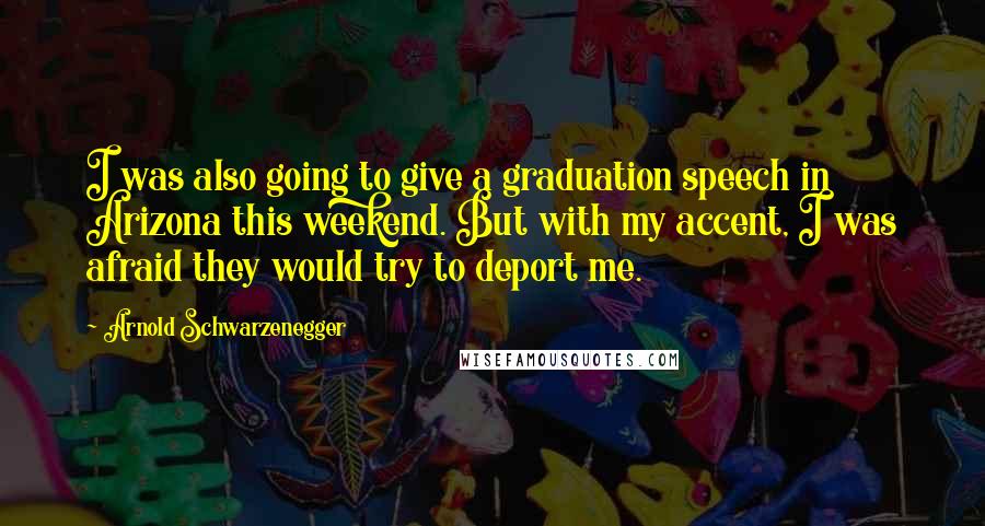 Arnold Schwarzenegger Quotes: I was also going to give a graduation speech in Arizona this weekend. But with my accent, I was afraid they would try to deport me.