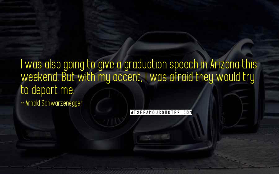 Arnold Schwarzenegger Quotes: I was also going to give a graduation speech in Arizona this weekend. But with my accent, I was afraid they would try to deport me.