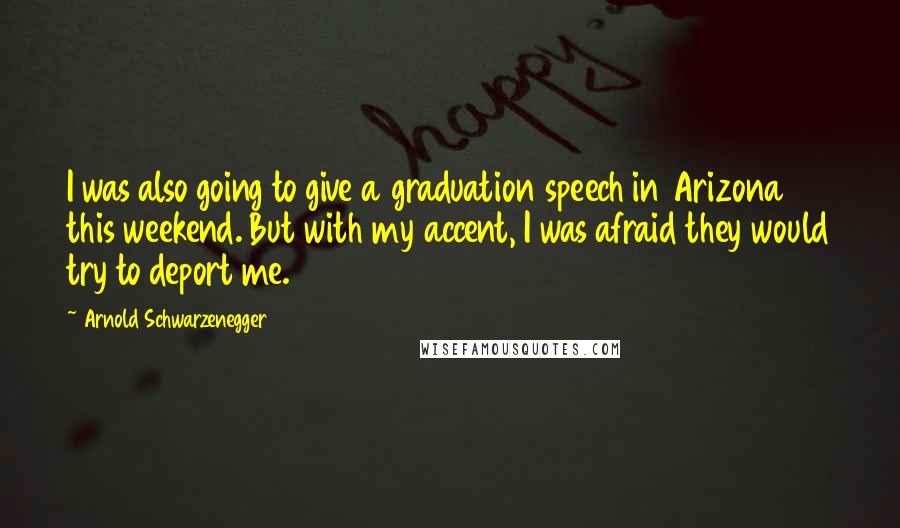 Arnold Schwarzenegger Quotes: I was also going to give a graduation speech in Arizona this weekend. But with my accent, I was afraid they would try to deport me.