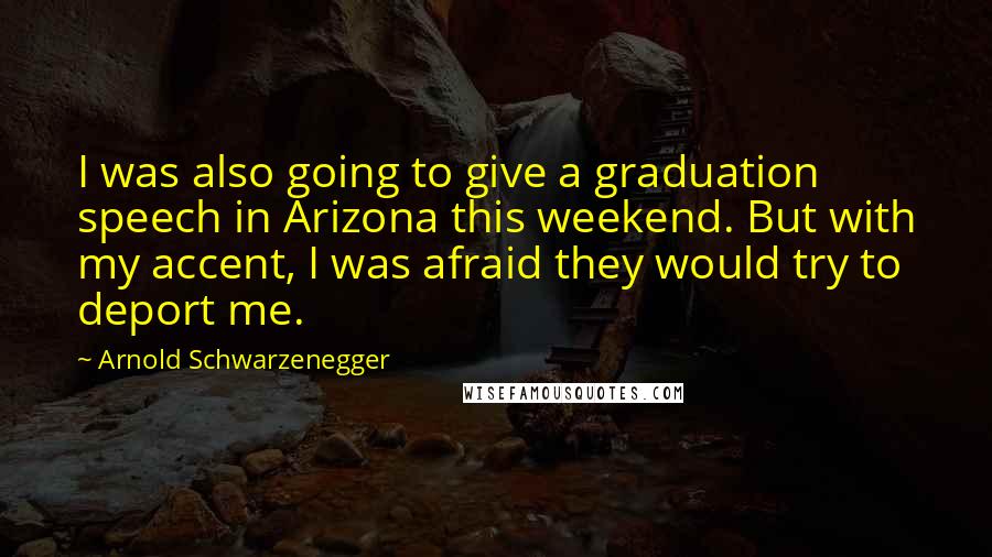 Arnold Schwarzenegger Quotes: I was also going to give a graduation speech in Arizona this weekend. But with my accent, I was afraid they would try to deport me.