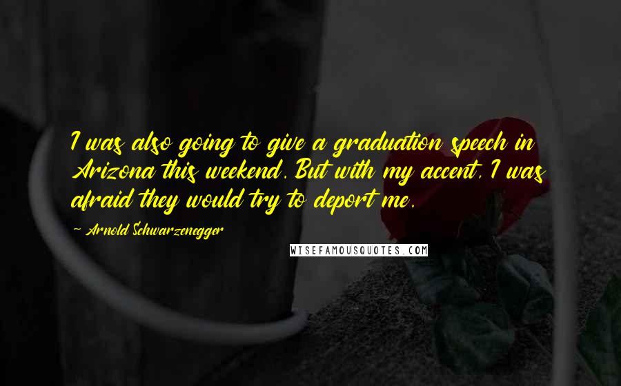 Arnold Schwarzenegger Quotes: I was also going to give a graduation speech in Arizona this weekend. But with my accent, I was afraid they would try to deport me.