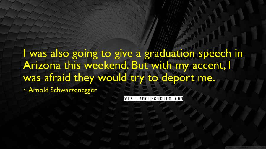 Arnold Schwarzenegger Quotes: I was also going to give a graduation speech in Arizona this weekend. But with my accent, I was afraid they would try to deport me.