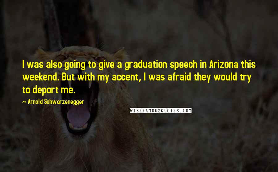 Arnold Schwarzenegger Quotes: I was also going to give a graduation speech in Arizona this weekend. But with my accent, I was afraid they would try to deport me.