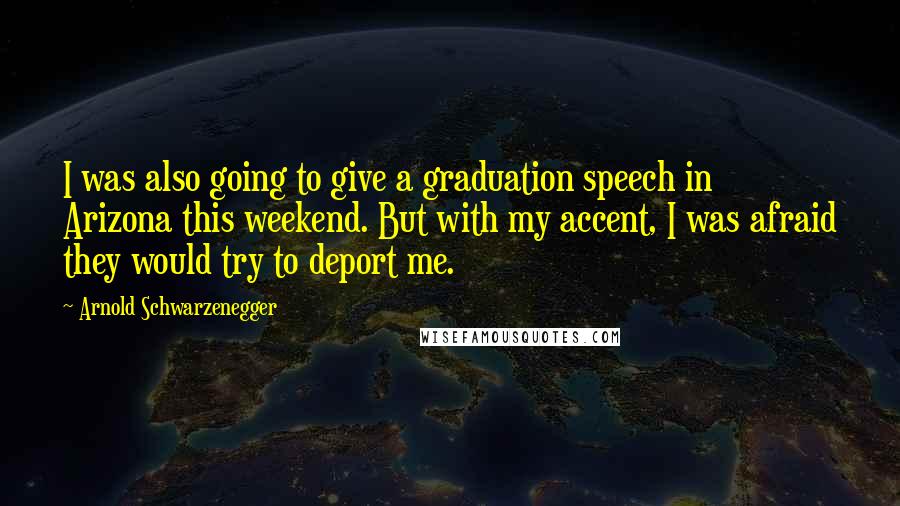 Arnold Schwarzenegger Quotes: I was also going to give a graduation speech in Arizona this weekend. But with my accent, I was afraid they would try to deport me.