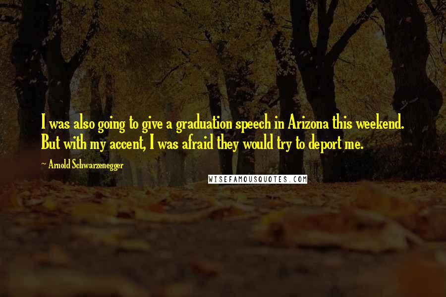 Arnold Schwarzenegger Quotes: I was also going to give a graduation speech in Arizona this weekend. But with my accent, I was afraid they would try to deport me.