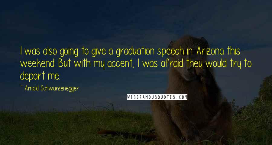 Arnold Schwarzenegger Quotes: I was also going to give a graduation speech in Arizona this weekend. But with my accent, I was afraid they would try to deport me.