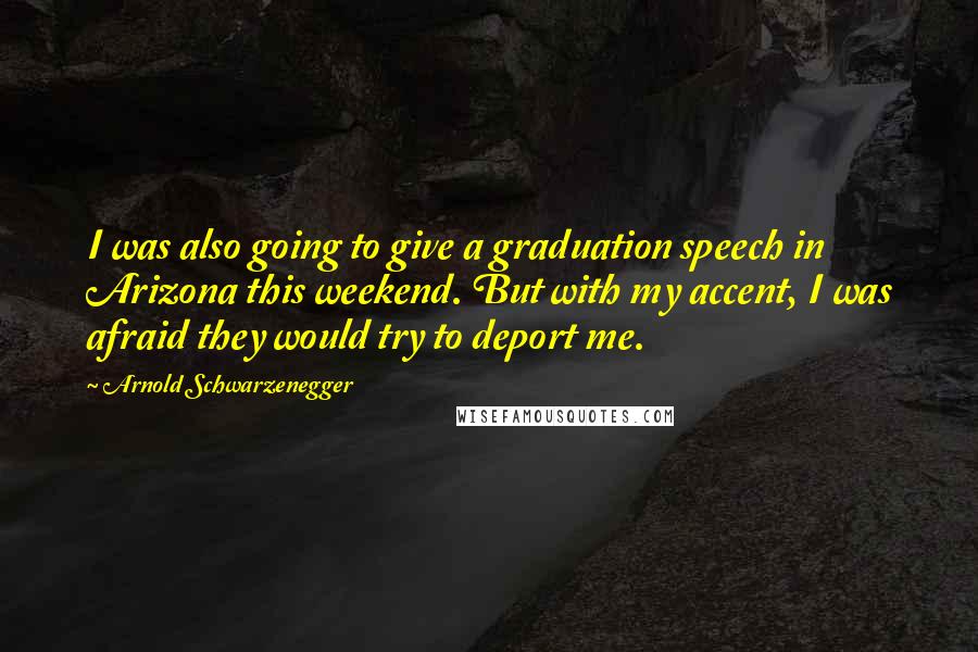 Arnold Schwarzenegger Quotes: I was also going to give a graduation speech in Arizona this weekend. But with my accent, I was afraid they would try to deport me.