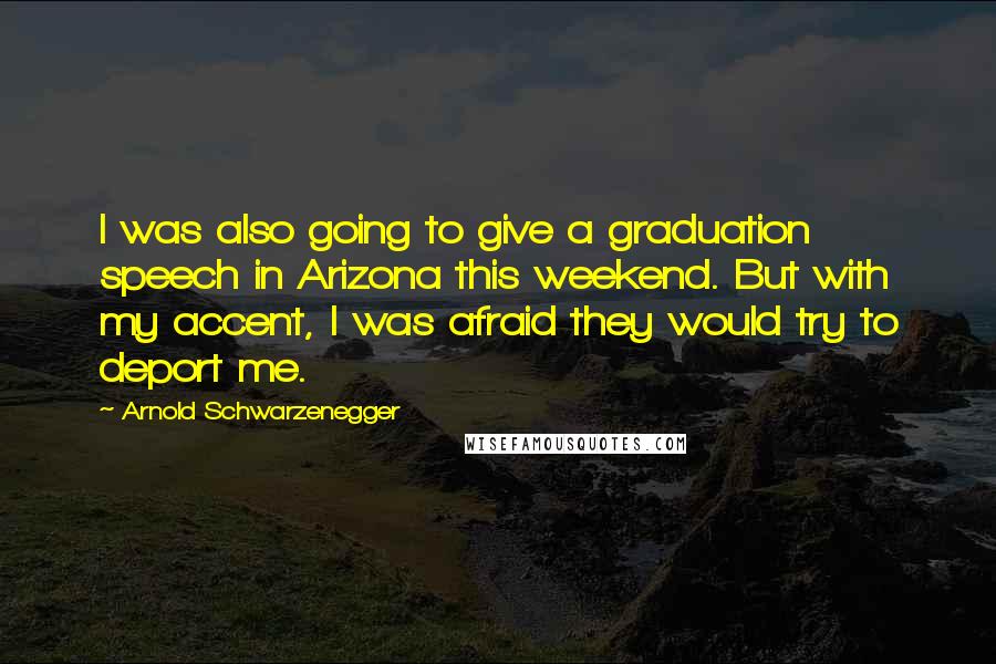 Arnold Schwarzenegger Quotes: I was also going to give a graduation speech in Arizona this weekend. But with my accent, I was afraid they would try to deport me.