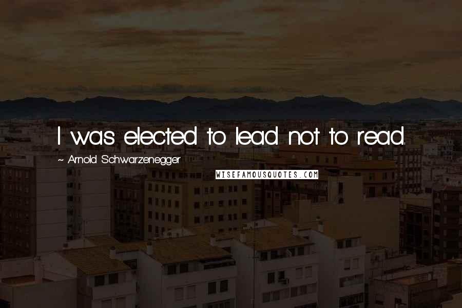 Arnold Schwarzenegger Quotes: I was elected to lead not to read.