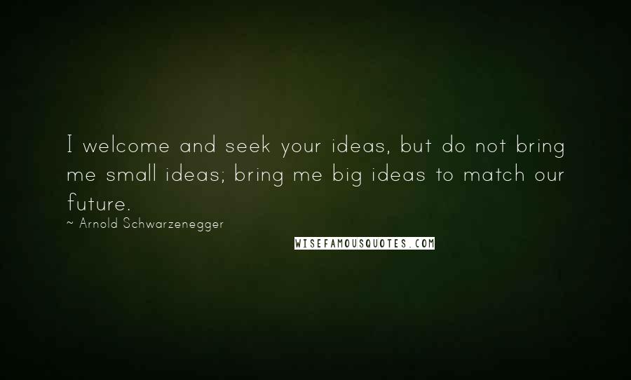Arnold Schwarzenegger Quotes: I welcome and seek your ideas, but do not bring me small ideas; bring me big ideas to match our future.