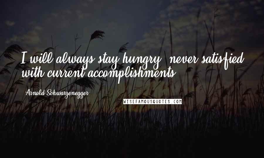 Arnold Schwarzenegger Quotes: I will always stay hungry, never satisfied with current accomplishments.