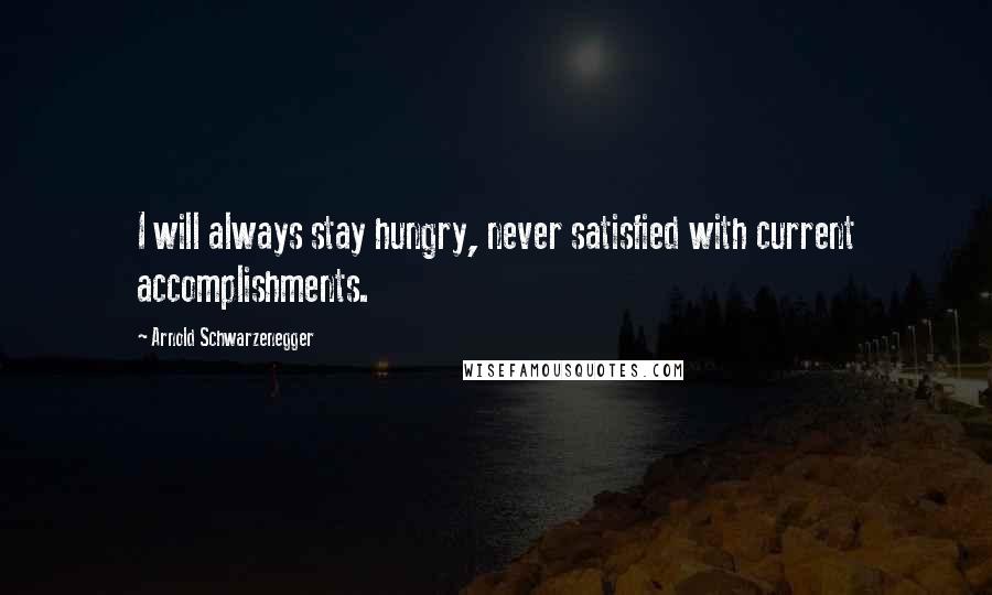 Arnold Schwarzenegger Quotes: I will always stay hungry, never satisfied with current accomplishments.