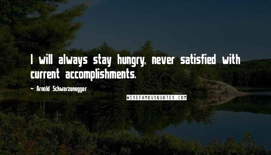 Arnold Schwarzenegger Quotes: I will always stay hungry, never satisfied with current accomplishments.