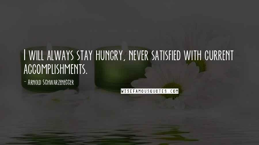 Arnold Schwarzenegger Quotes: I will always stay hungry, never satisfied with current accomplishments.