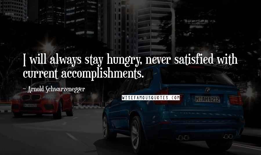 Arnold Schwarzenegger Quotes: I will always stay hungry, never satisfied with current accomplishments.