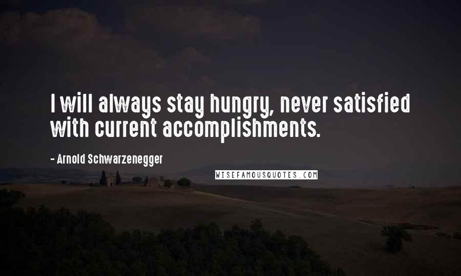 Arnold Schwarzenegger Quotes: I will always stay hungry, never satisfied with current accomplishments.