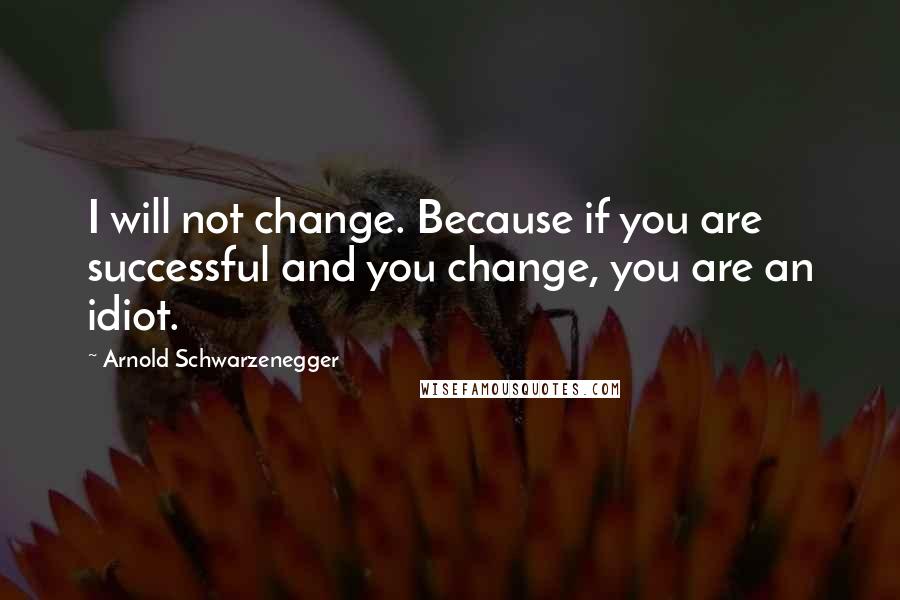 Arnold Schwarzenegger Quotes: I will not change. Because if you are successful and you change, you are an idiot.