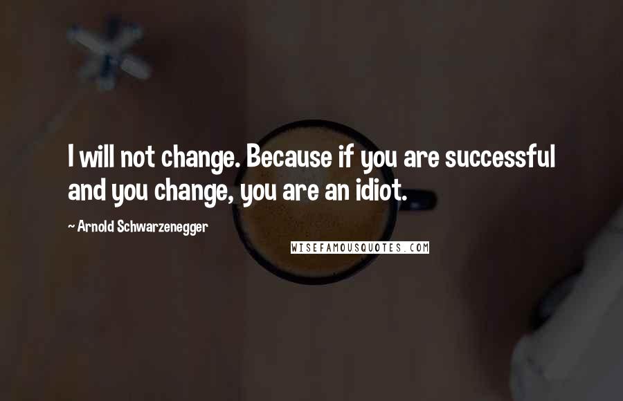 Arnold Schwarzenegger Quotes: I will not change. Because if you are successful and you change, you are an idiot.