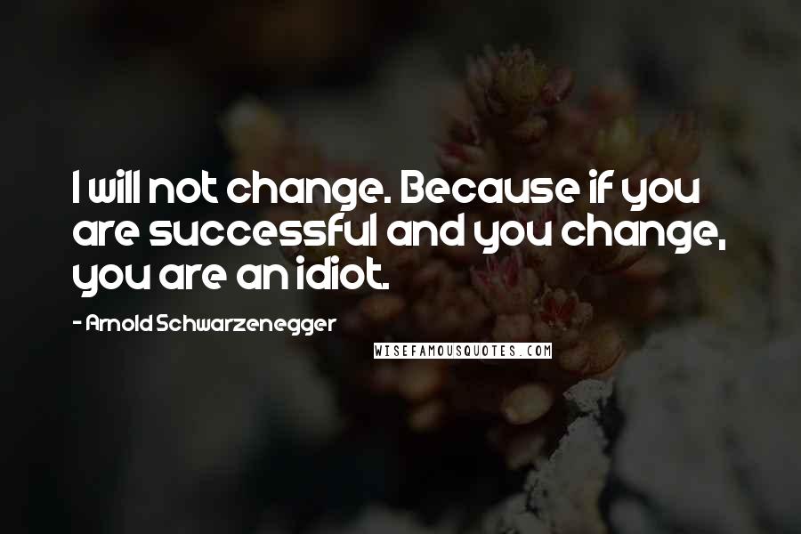 Arnold Schwarzenegger Quotes: I will not change. Because if you are successful and you change, you are an idiot.