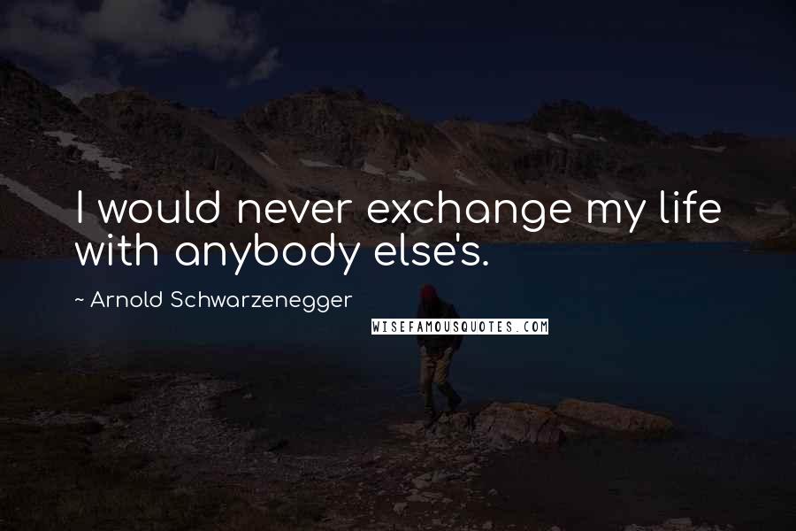 Arnold Schwarzenegger Quotes: I would never exchange my life with anybody else's.