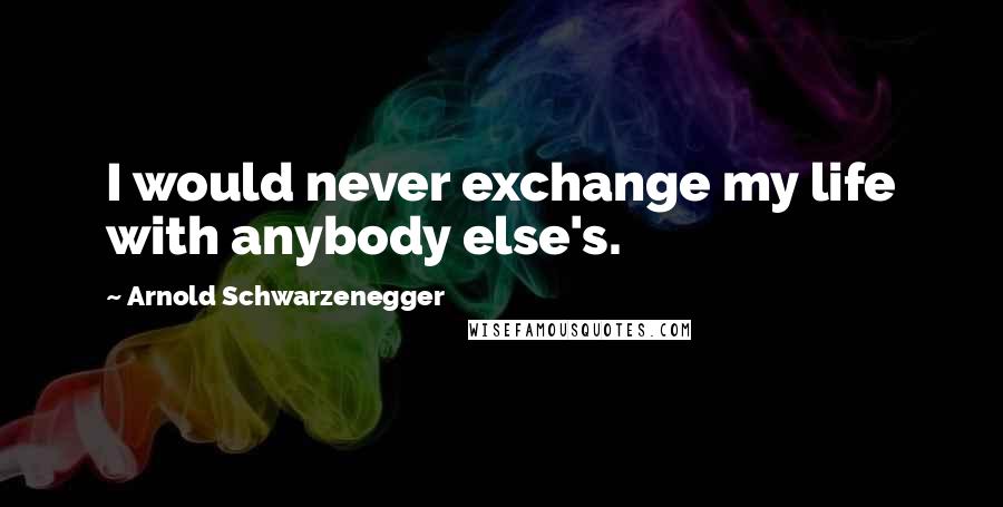 Arnold Schwarzenegger Quotes: I would never exchange my life with anybody else's.