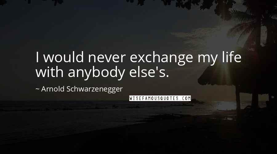 Arnold Schwarzenegger Quotes: I would never exchange my life with anybody else's.