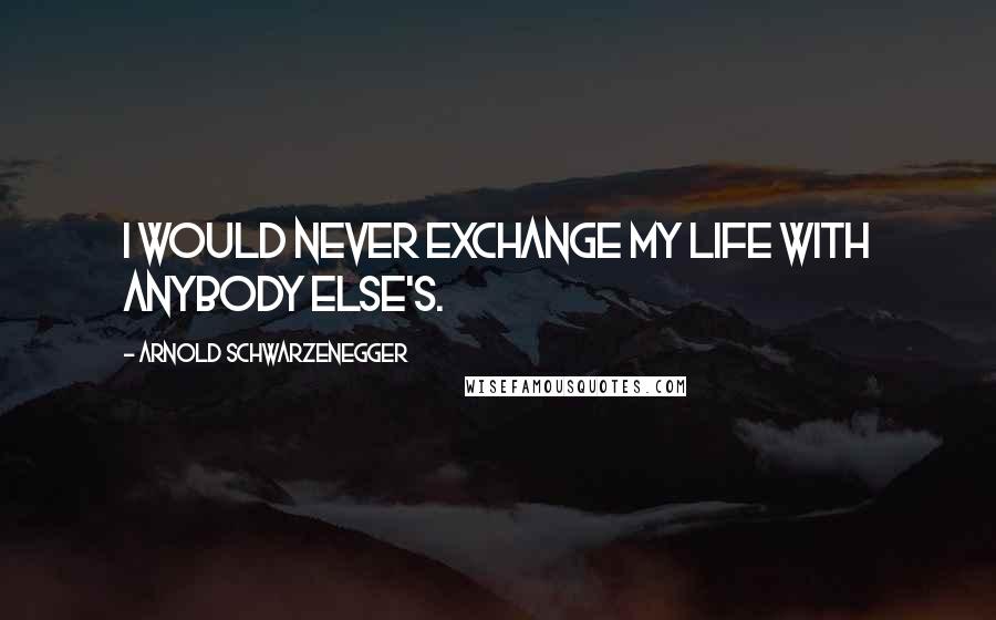 Arnold Schwarzenegger Quotes: I would never exchange my life with anybody else's.