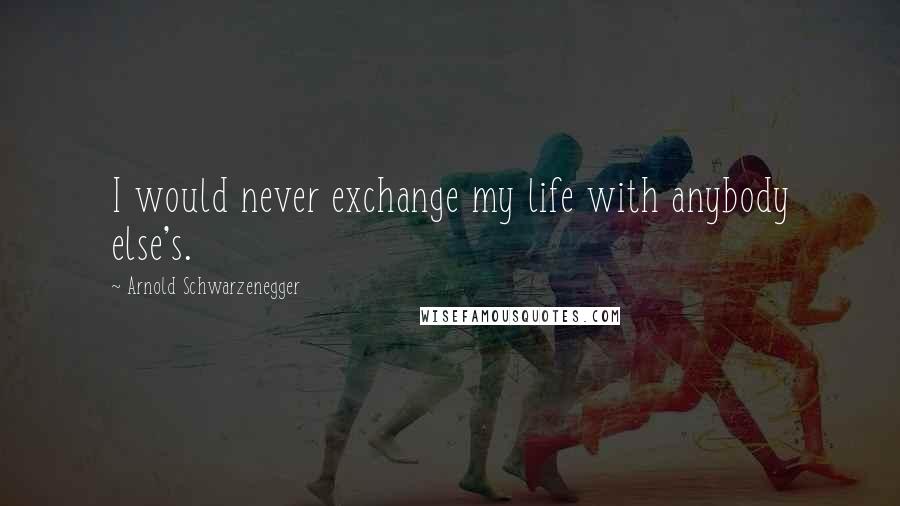 Arnold Schwarzenegger Quotes: I would never exchange my life with anybody else's.