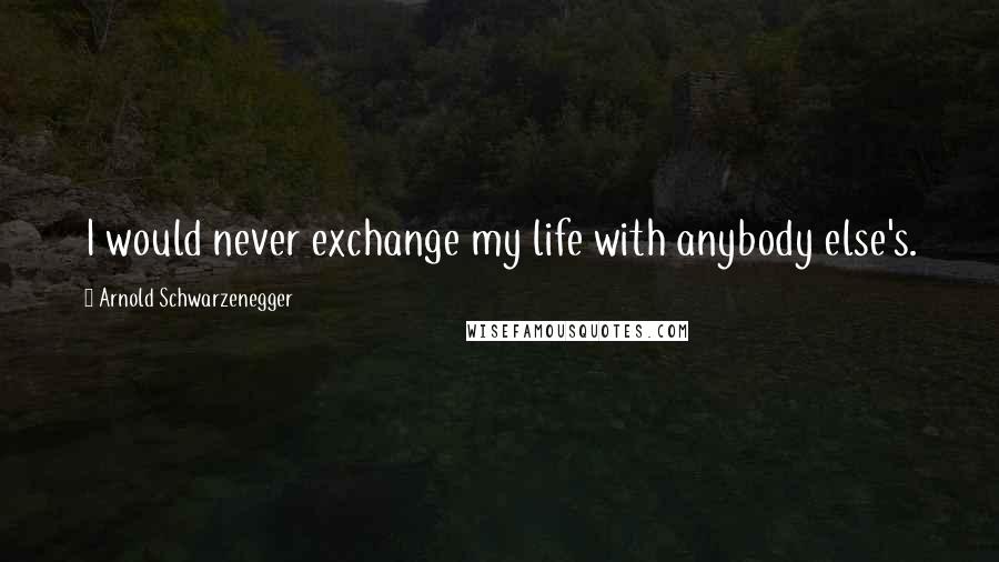 Arnold Schwarzenegger Quotes: I would never exchange my life with anybody else's.