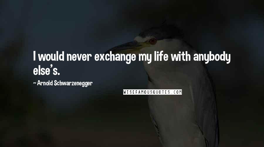 Arnold Schwarzenegger Quotes: I would never exchange my life with anybody else's.