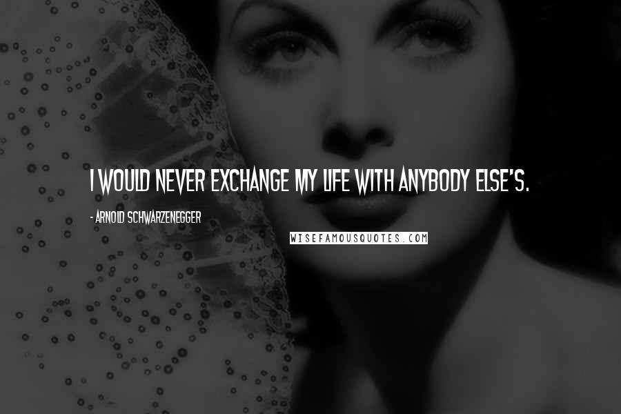 Arnold Schwarzenegger Quotes: I would never exchange my life with anybody else's.