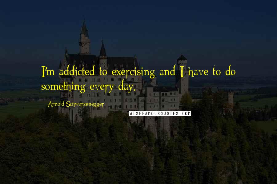 Arnold Schwarzenegger Quotes: I'm addicted to exercising and I have to do something every day.