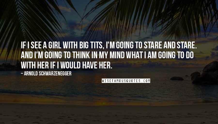 Arnold Schwarzenegger Quotes: If I see a girl with big tits, I'm going to stare and stare. And I'm going to think in my mind what I am going to do with her if I would have her.