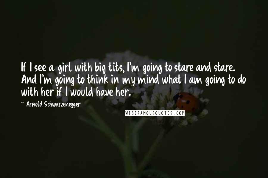 Arnold Schwarzenegger Quotes: If I see a girl with big tits, I'm going to stare and stare. And I'm going to think in my mind what I am going to do with her if I would have her.