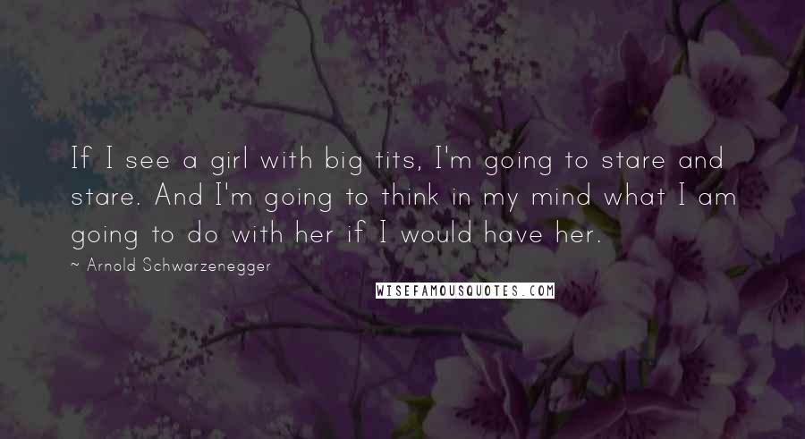 Arnold Schwarzenegger Quotes: If I see a girl with big tits, I'm going to stare and stare. And I'm going to think in my mind what I am going to do with her if I would have her.