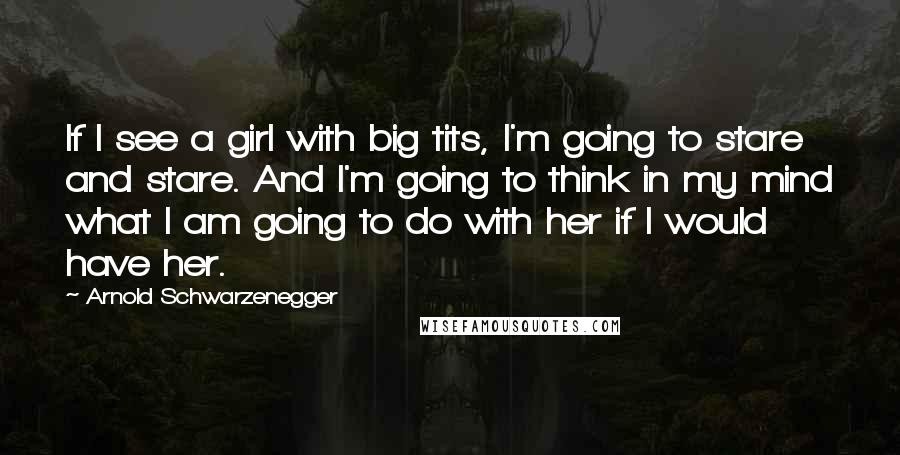 Arnold Schwarzenegger Quotes: If I see a girl with big tits, I'm going to stare and stare. And I'm going to think in my mind what I am going to do with her if I would have her.