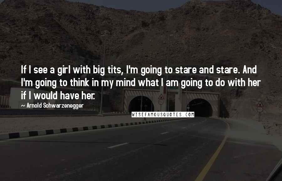 Arnold Schwarzenegger Quotes: If I see a girl with big tits, I'm going to stare and stare. And I'm going to think in my mind what I am going to do with her if I would have her.