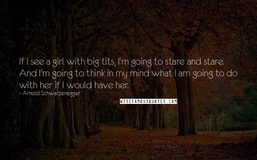 Arnold Schwarzenegger Quotes: If I see a girl with big tits, I'm going to stare and stare. And I'm going to think in my mind what I am going to do with her if I would have her.