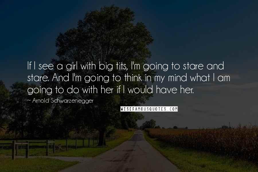 Arnold Schwarzenegger Quotes: If I see a girl with big tits, I'm going to stare and stare. And I'm going to think in my mind what I am going to do with her if I would have her.