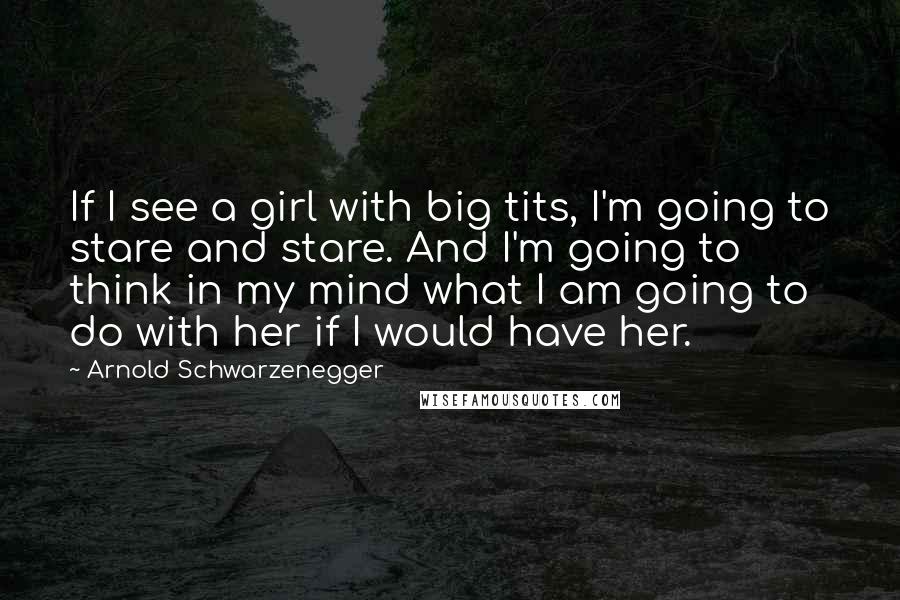 Arnold Schwarzenegger Quotes: If I see a girl with big tits, I'm going to stare and stare. And I'm going to think in my mind what I am going to do with her if I would have her.