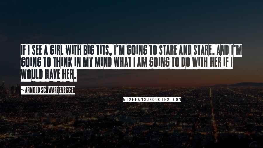 Arnold Schwarzenegger Quotes: If I see a girl with big tits, I'm going to stare and stare. And I'm going to think in my mind what I am going to do with her if I would have her.