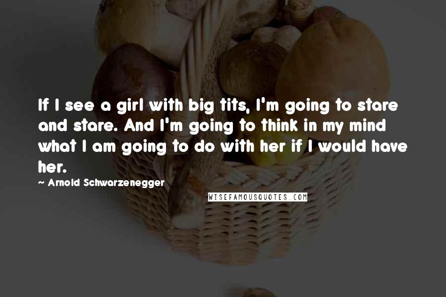 Arnold Schwarzenegger Quotes: If I see a girl with big tits, I'm going to stare and stare. And I'm going to think in my mind what I am going to do with her if I would have her.